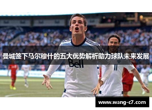 曼城签下马尔穆什的五大优势解析助力球队未来发展