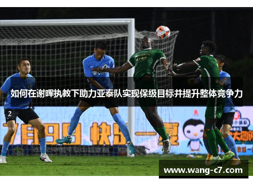 如何在谢晖执教下助力亚泰队实现保级目标并提升整体竞争力
