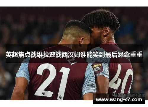 英超焦点战维拉迎战西汉姆谁能笑到最后悬念重重